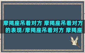 摩羯座吊着对方 摩羯座吊着对方的表现/摩羯座吊着对方 摩羯座吊着对方的表现-我的网站